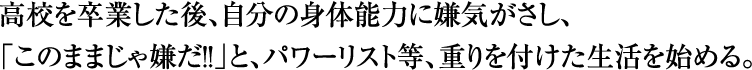 高校を卒業した後、自分の身体能力に嫌気がさし、「このままじゃ嫌だ!」と、パワーリスト等、重りをつけた生活を始める。
